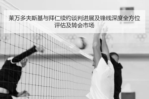 莱万多夫斯基与拜仁续约谈判进展及锋线深度全方位评估及转会市场