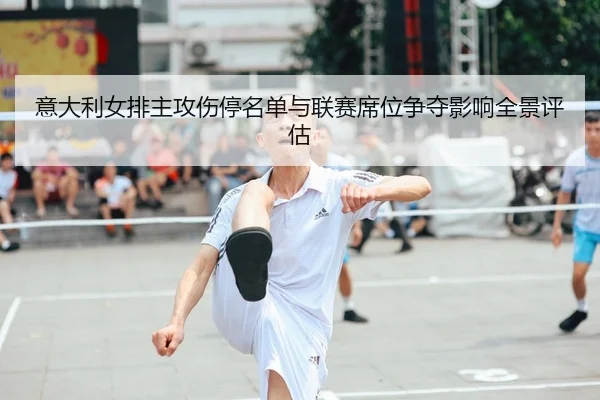 意大利女排主攻伤停名单与联赛席位争夺影响全景评估