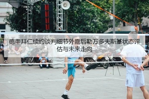 德甲拜仁续约谈判细节外露后勒万多夫斯基状态评估与未来走向